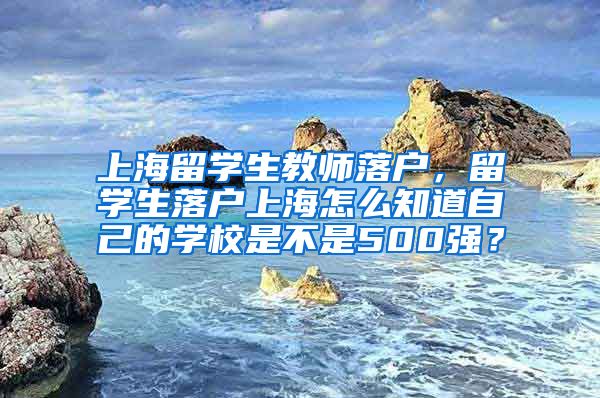 上海留学生教师落户，留学生落户上海怎么知道自己的学校是不是500强？