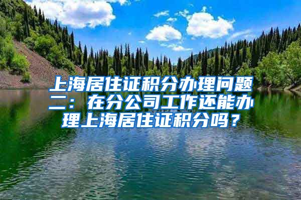 上海居住证积分办理问题二：在分公司工作还能办理上海居住证积分吗？