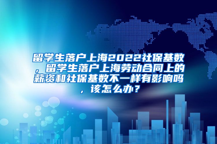 留学生落户上海2022社保基数，留学生落户上海劳动合同上的薪资和社保基数不一样有影响吗，该怎么办？