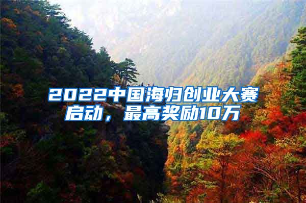 2022中国海归创业大赛启动，最高奖励10万