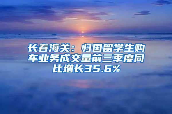 长春海关：归国留学生购车业务成交量前三季度同比增长35.6%