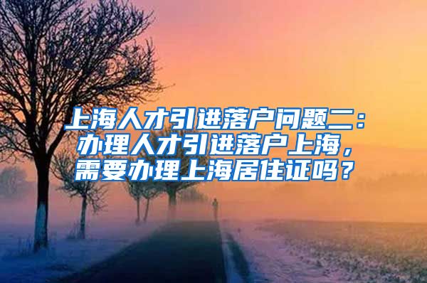 上海人才引进落户问题二：办理人才引进落户上海，需要办理上海居住证吗？