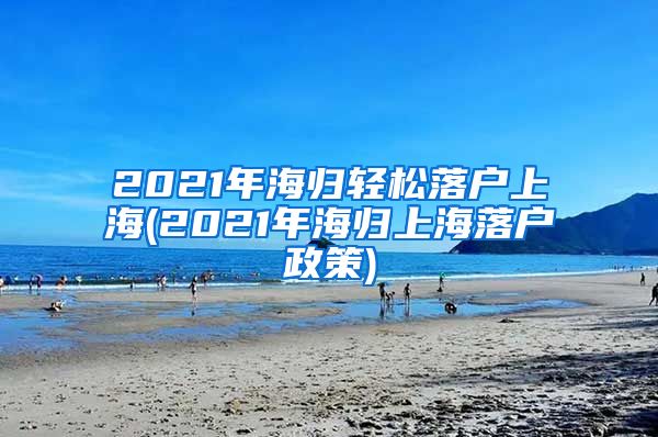 2021年海归轻松落户上海(2021年海归上海落户政策)