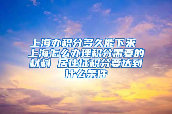 上海办积分多久能下来 上海怎么办理积分需要的材料 居住证积分要达到什么条件