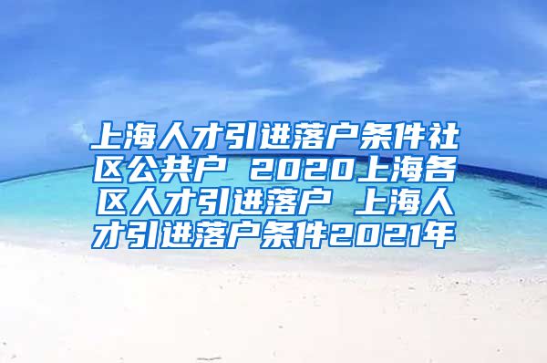 上海人才引进落户条件社区公共户 2020上海各区人才引进落户 上海人才引进落户条件2021年