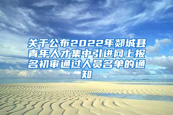 关于公布2022年郯城县青年人才集中引进网上报名初审通过人员名单的通知