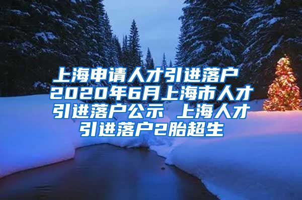 上海申请人才引进落户 2020年6月上海市人才引进落户公示 上海人才引进落户2胎超生