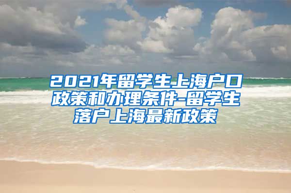 2021年留学生上海户口政策和办理条件-留学生落户上海最新政策