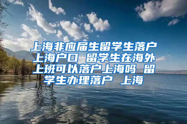 上海非应届生留学生落户上海户口 留学生在海外上班可以落户上海吗 留学生办理落户 上海