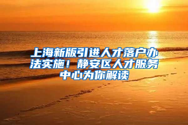 上海新版引进人才落户办法实施！静安区人才服务中心为你解读→