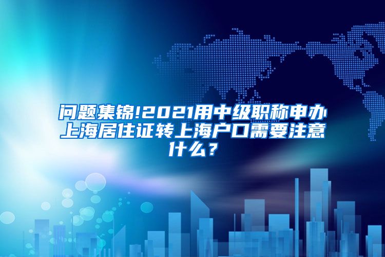 问题集锦!2021用中级职称申办上海居住证转上海户口需要注意什么？