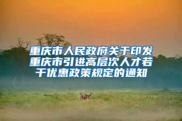 重庆市人民政府关于印发重庆市引进高层次人才若干优惠政策规定的通知