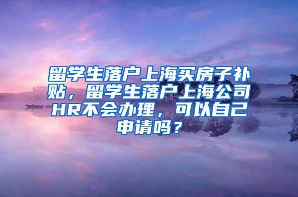 留学生落户上海买房子补贴，留学生落户上海公司HR不会办理，可以自己申请吗？