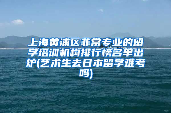 上海黄浦区非常专业的留学培训机构排行榜名单出炉(艺术生去日本留学难考吗)