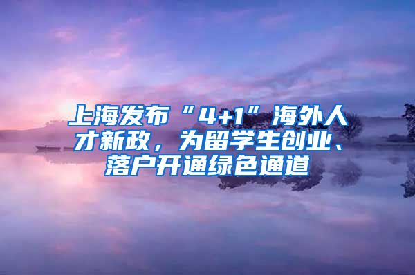 上海发布“4+1”海外人才新政，为留学生创业、落户开通绿色通道