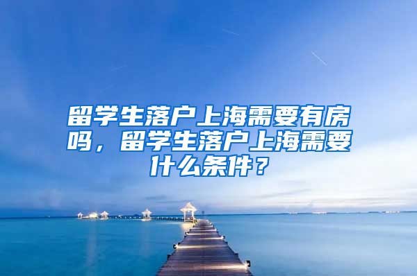 留学生落户上海需要有房吗，留学生落户上海需要什么条件？