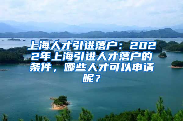 上海人才引进落户：2022年上海引进人才落户的条件，哪些人才可以申请呢？