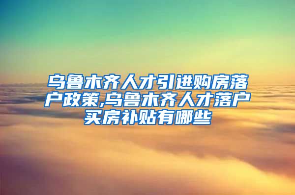 乌鲁木齐人才引进购房落户政策,乌鲁木齐人才落户买房补贴有哪些