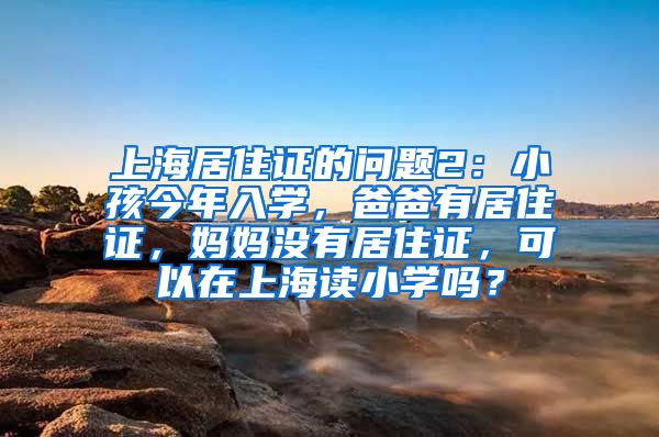 上海居住证的问题2：小孩今年入学，爸爸有居住证，妈妈没有居住证，可以在上海读小学吗？