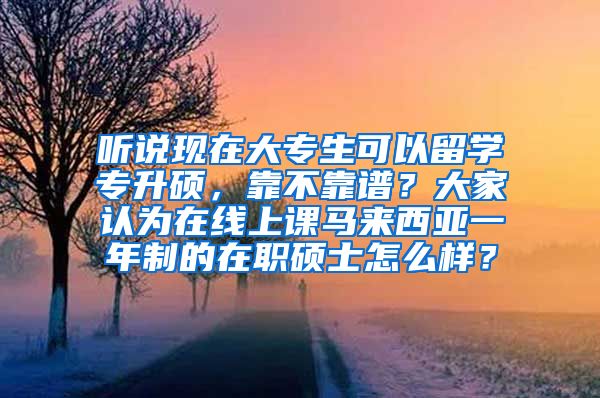 听说现在大专生可以留学专升硕，靠不靠谱？大家认为在线上课马来西亚一年制的在职硕士怎么样？