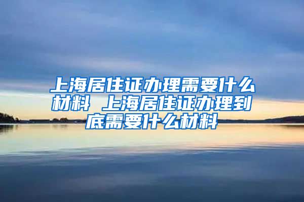 上海居住证办理需要什么材料 上海居住证办理到底需要什么材料