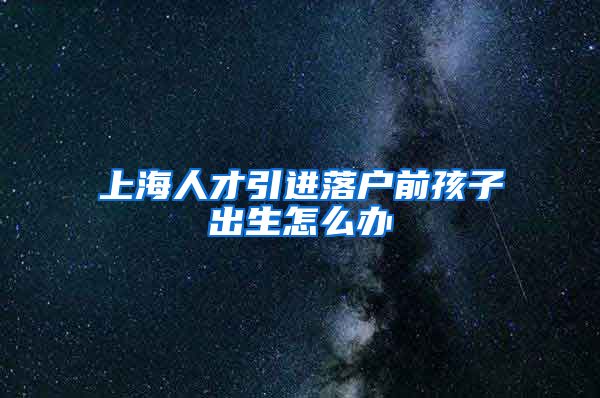 上海人才引进落户前孩子出生怎么办