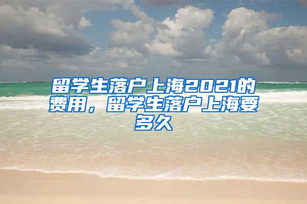 留学生落户上海2021的费用，留学生落户上海要多久