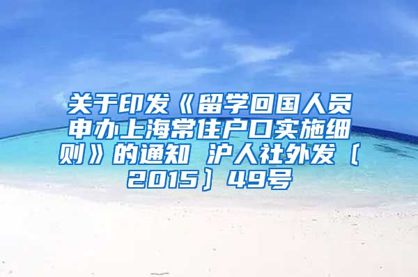 关于印发《留学回国人员申办上海常住户口实施细则》的通知 沪人社外发〔2015〕49号