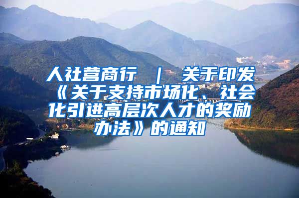 人社营商行 ｜ 关于印发《关于支持市场化、社会化引进高层次人才的奖励办法》的通知