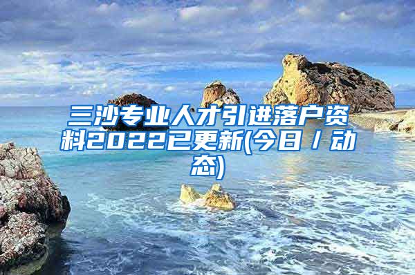 三沙专业人才引进落户资料2022已更新(今日／动态)