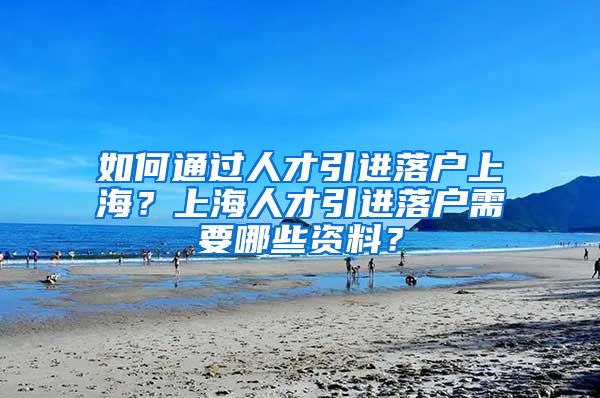 如何通过人才引进落户上海？上海人才引进落户需要哪些资料？