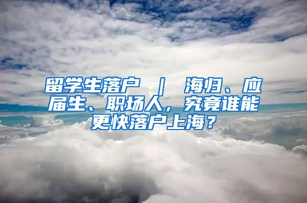 留学生落户 ｜ 海归、应届生、职场人，究竟谁能更快落户上海？