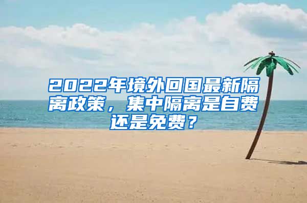 2022年境外回国最新隔离政策，集中隔离是自费还是免费？