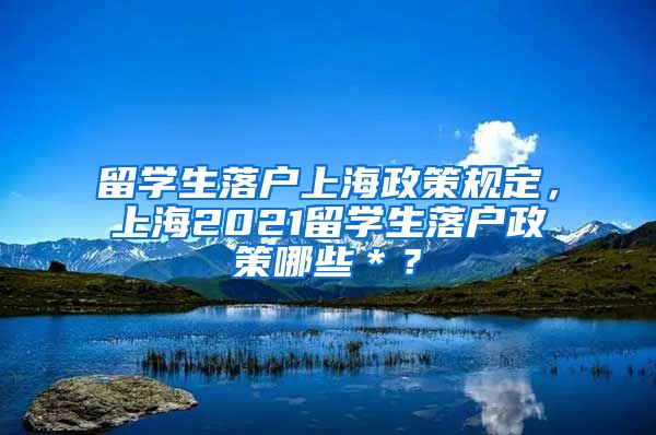 留学生落户上海政策规定，上海2021留学生落户政策哪些＊？