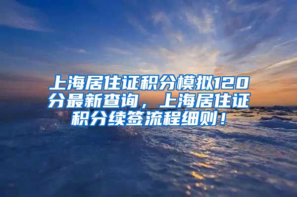 上海居住证积分模拟120分最新查询，上海居住证积分续签流程细则！