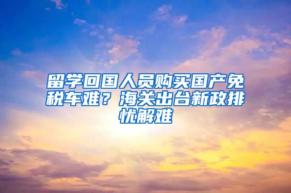 留学回国人员购买国产免税车难？海关出台新政排忧解难