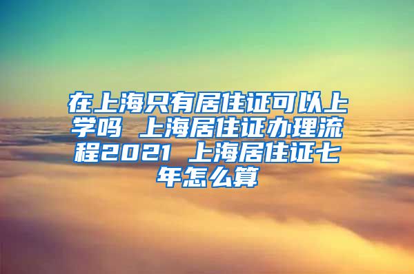 在上海只有居住证可以上学吗 上海居住证办理流程2021 上海居住证七年怎么算