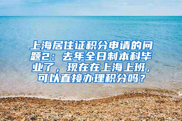 上海居住证积分申请的问题2：去年全日制本科毕业了，现在在上海上班，可以直接办理积分吗？