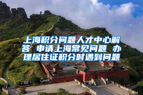 上海积分问题人才中心解答 申请上海常见问题 办理居住证积分时遇到问题