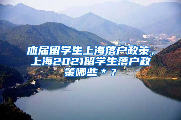 应届留学生上海落户政策，上海2021留学生落户政策哪些＊？