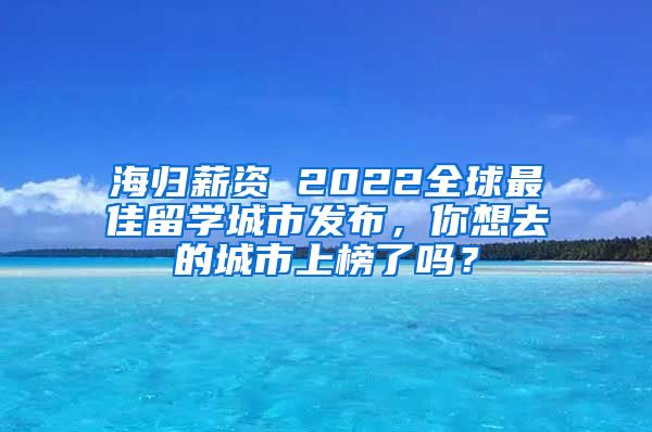 海归薪资 2022全球最佳留学城市发布，你想去的城市上榜了吗？