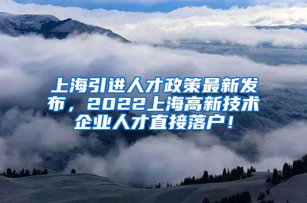 上海引进人才政策最新发布，2022上海高新技术企业人才直接落户！