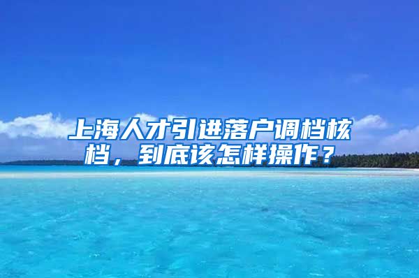 上海人才引进落户调档核档，到底该怎样操作？