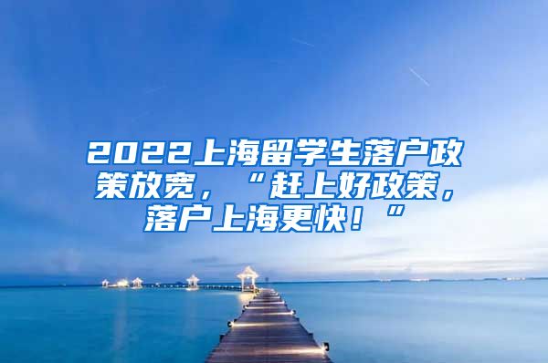 2022上海留学生落户政策放宽，“赶上好政策，落户上海更快！”