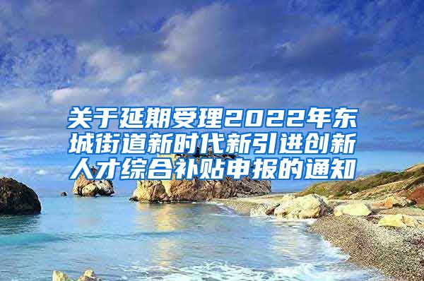 关于延期受理2022年东城街道新时代新引进创新人才综合补贴申报的通知