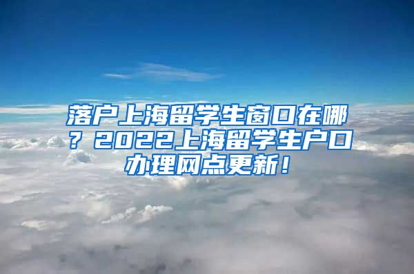 落户上海留学生窗口在哪？2022上海留学生户口办理网点更新！