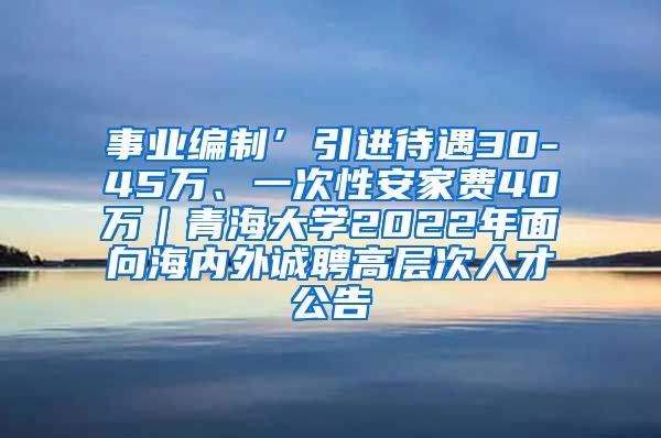 事业编制’引进待遇30-45万、一次性安家费40万｜青海大学2022年面向海内外诚聘高层次人才公告