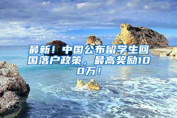 最新！中国公布留学生回国落户政策，最高奖励100万！