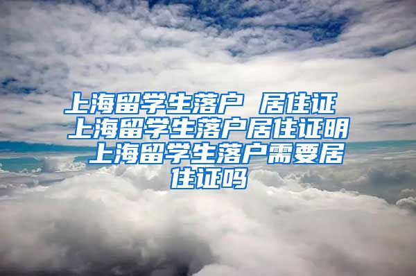 上海留学生落户 居住证 上海留学生落户居住证明 上海留学生落户需要居住证吗