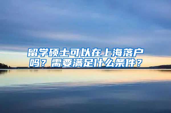 留学硕士可以在上海落户吗？需要满足什么条件？